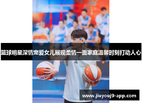 篮球明星深情宠爱女儿展现柔情一面家庭温馨时刻打动人心